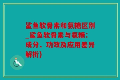 鲨鱼软骨素和氨糖区别_鲨鱼软骨素与氨糖：成分、功效及应用差异解析)