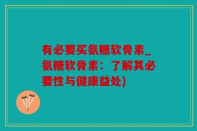 有必要买氨糖软骨素_氨糖软骨素：了解其必要性与健康益处)
