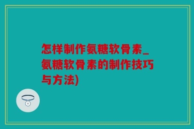 怎样制作氨糖软骨素_氨糖软骨素的制作技巧与方法)