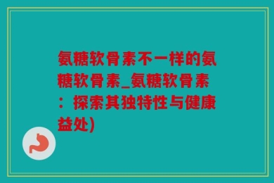 氨糖软骨素不一样的氨糖软骨素_氨糖软骨素：探索其独特性与健康益处)
