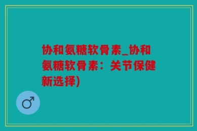 协和氨糖软骨素_协和氨糖软骨素：关节保健新选择)