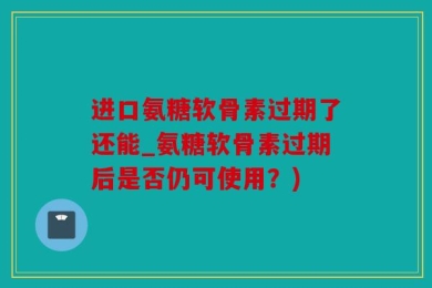 进口氨糖软骨素过期了还能_氨糖软骨素过期后是否仍可使用？)