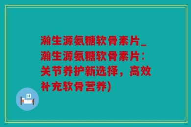 瀚生源氨糖软骨素片_瀚生源氨糖软骨素片：关节养护新选择，高效补充软骨营养)