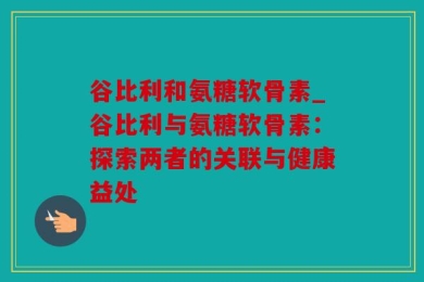 谷比利和氨糖软骨素_谷比利与氨糖软骨素：探索两者的关联与健康益处