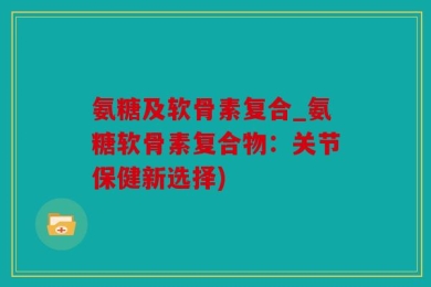 氨糖及软骨素复合_氨糖软骨素复合物：关节保健新选择)
