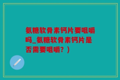 氨糖软骨素钙片要咀嚼吗_氨糖软骨素钙片是否需要咀嚼？)