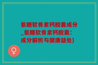 氨糖软骨素钙胶囊成分_氨糖软骨素钙胶囊：成分解析与健康益处)