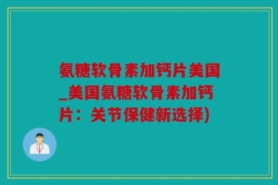 氨糖软骨素加钙片美国_美国氨糖软骨素加钙片：关节保健新选择)