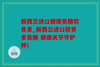 新西兰进口健康氨糖软骨素_新西兰进口软骨素氨糖 健康关节守护神)