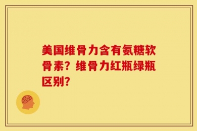 美国维骨力含有氨糖软骨素？维骨力红瓶绿瓶区别？