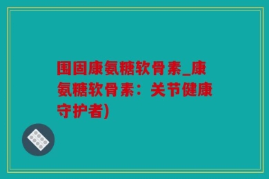 围固康氨糖软骨素_康氨糖软骨素：关节健康守护者)