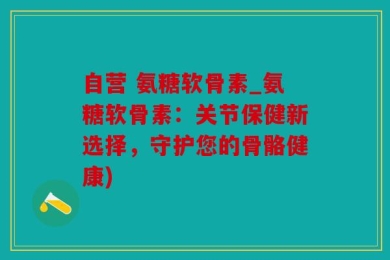 自营 氨糖软骨素_氨糖软骨素：关节保健新选择，守护您的骨骼健康)