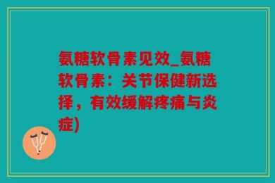 氨糖软骨素见效_氨糖软骨素：关节保健新选择，有效缓解疼痛与炎症)