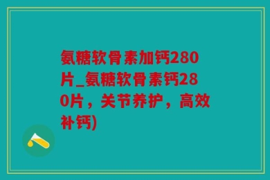 氨糖软骨素加钙280片_氨糖软骨素钙280片，关节养护，高效补钙)