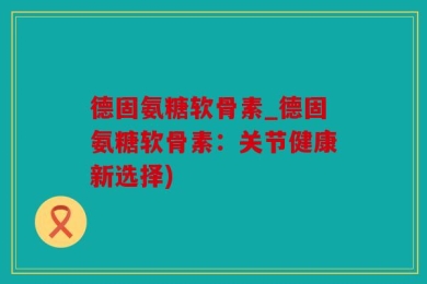 德固氨糖软骨素_德固氨糖软骨素：关节健康新选择)