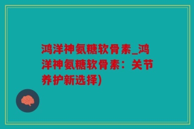 鸿洋神氨糖软骨素_鸿洋神氨糖软骨素：关节养护新选择)