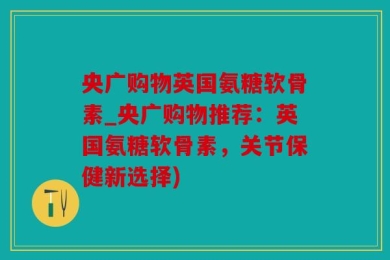 央广购物英国氨糖软骨素_央广购物推荐：英国氨糖软骨素，关节保健新选择)