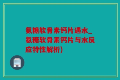 氨糖软骨素钙片遇水_氨糖软骨素钙片与水反应特性解析)