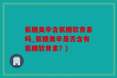 氨糖美辛含氨糖软骨素吗_氨糖美辛是否含有氨糖软骨素？)