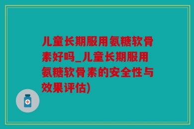儿童长期服用氨糖软骨素好吗_儿童长期服用氨糖软骨素的安全性与效果评估)