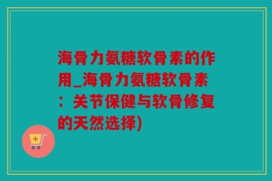 海骨力氨糖软骨素的作用_海骨力氨糖软骨素：关节保健与软骨修复的天然选择)