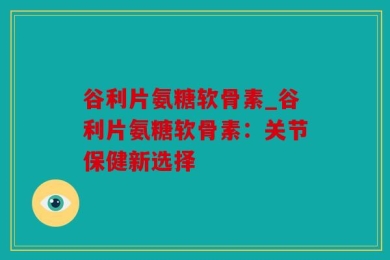 谷利片氨糖软骨素_谷利片氨糖软骨素：关节保健新选择