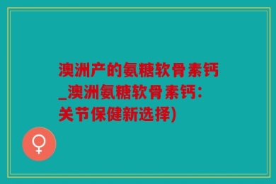 澳洲产的氨糖软骨素钙_澳洲氨糖软骨素钙：关节保健新选择)
