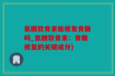 氨糖软骨素能修复骨骼吗_氨糖软骨素：骨骼修复的关键成分)