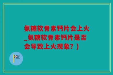 氨糖软骨素钙片会上火_氨糖软骨素钙片是否会导致上火现象？)