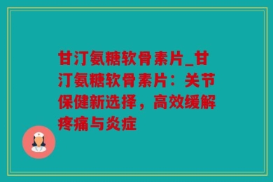 甘汀氨糖软骨素片_甘汀氨糖软骨素片：关节保健新选择，高效缓解疼痛与炎症