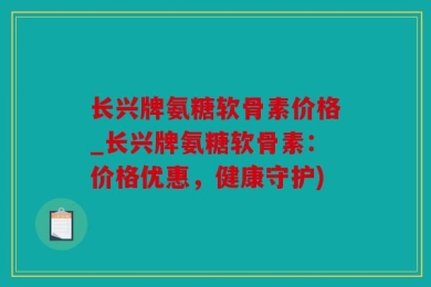 长兴牌氨糖软骨素价格_长兴牌氨糖软骨素：价格优惠，健康守护)