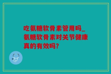 吃氨糖软骨素管用吗_氨糖软骨素对关节健康真的有效吗？