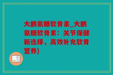 大鹏氨糖软骨素_大鹏氨糖软骨素：关节保健新选择，高效补充软骨营养)