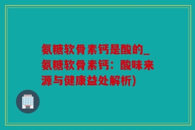氨糖软骨素钙是酸的_氨糖软骨素钙：酸味来源与健康益处解析)