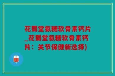 花蜀堂氨糖软骨素钙片_花蜀堂氨糖软骨素钙片：关节保健新选择)
