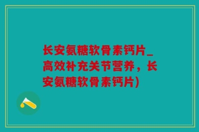 长安氨糖软骨素钙片_高效补充关节营养，长安氨糖软骨素钙片)