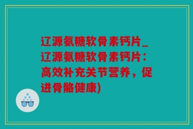 辽源氨糖软骨素钙片_辽源氨糖软骨素钙片：高效补充关节营养，促进骨骼健康)