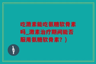 吃激素能吃氨糖软骨素吗_激素治疗期间能否服用氨糖软骨素？)