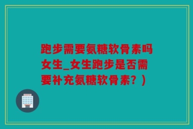 跑步需要氨糖软骨素吗女生_女生跑步是否需要补充氨糖软骨素？)