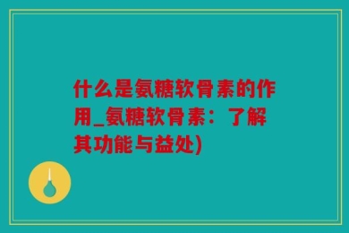 什么是氨糖软骨素的作用_氨糖软骨素：了解其功能与益处)
