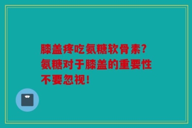 膝盖疼吃氨糖软骨素?氨糖对于膝盖的重要性不要忽视！