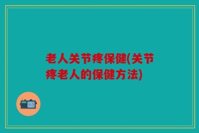 老人关节疼保健(关节疼老人的保健方法)