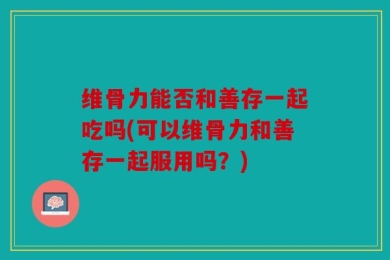 维骨力能否和善存一起吃吗(可以维骨力和善存一起服用吗？)