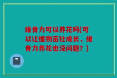 维骨力可以养花吗(可以让植物茁壮成长，维骨力养花也没问题？)