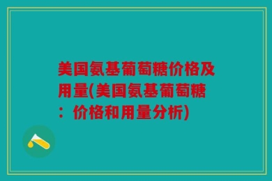 美国氨基葡萄糖价格及用量(美国氨基葡萄糖：价格和用量分析)