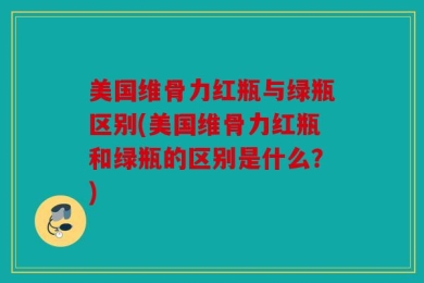 美国维骨力红瓶与绿瓶区别(美国维骨力红瓶和绿瓶的区别是什么？)