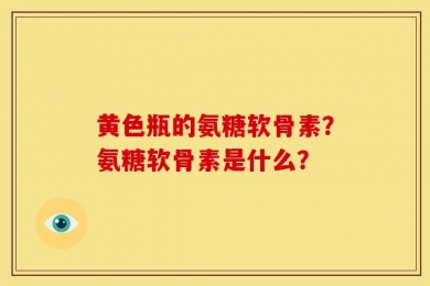 黄色瓶的氨糖软骨素？氨糖软骨素是什么？