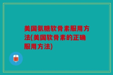 美国氨糖软骨素服用方法(美国软骨素的正确服用方法)