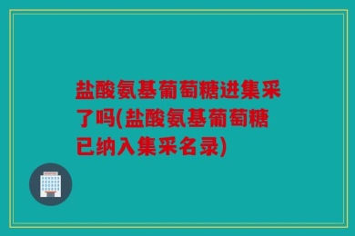 盐酸氨基葡萄糖进集采了吗(盐酸氨基葡萄糖已纳入集采名录)