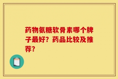 药物氨糖软骨素哪个牌子最好？药品比较及推荐？